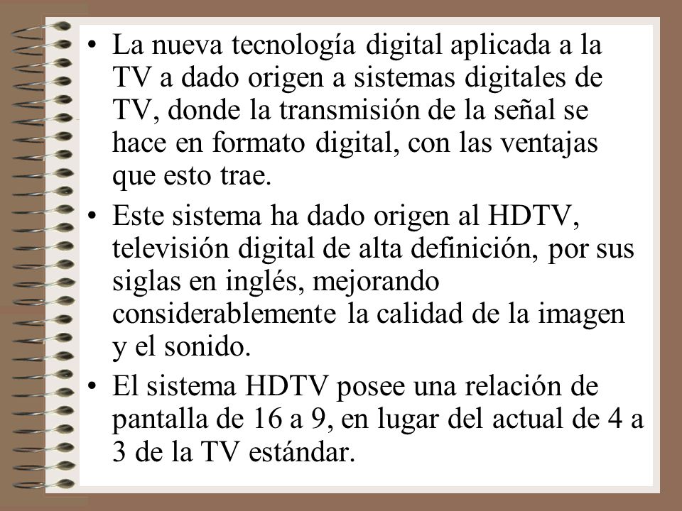 La nueva tecnología digital aplicada a la TV a dado origen a sistemas digitales de TV, donde la transmisión de la señal se hace en formato digital, con las ventajas que esto trae.