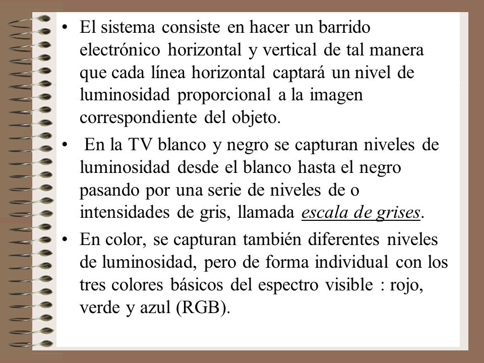 El sistema consiste en hacer un barrido electrónico horizontal y vertical de tal manera que cada línea horizontal captará un nivel de luminosidad proporcional a la imagen correspondiente del objeto.