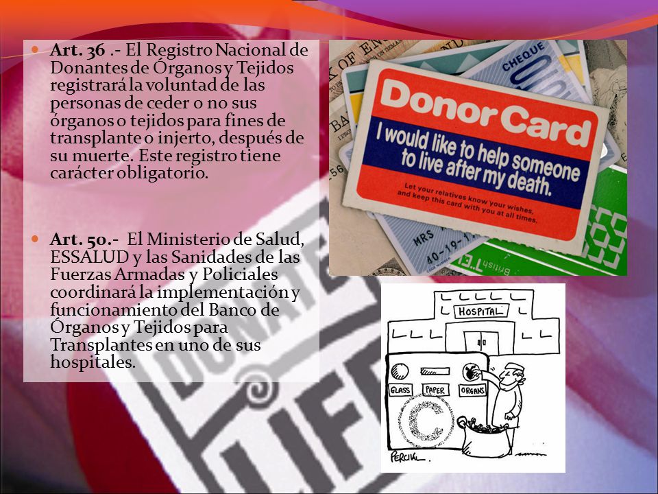 Art El Registro Nacional de Donantes de Órganos y Tejidos registrará la voluntad de las personas de ceder o no sus órganos o tejidos para fines de transplante o injerto, después de su muerte. Este registro tiene carácter obligatorio.