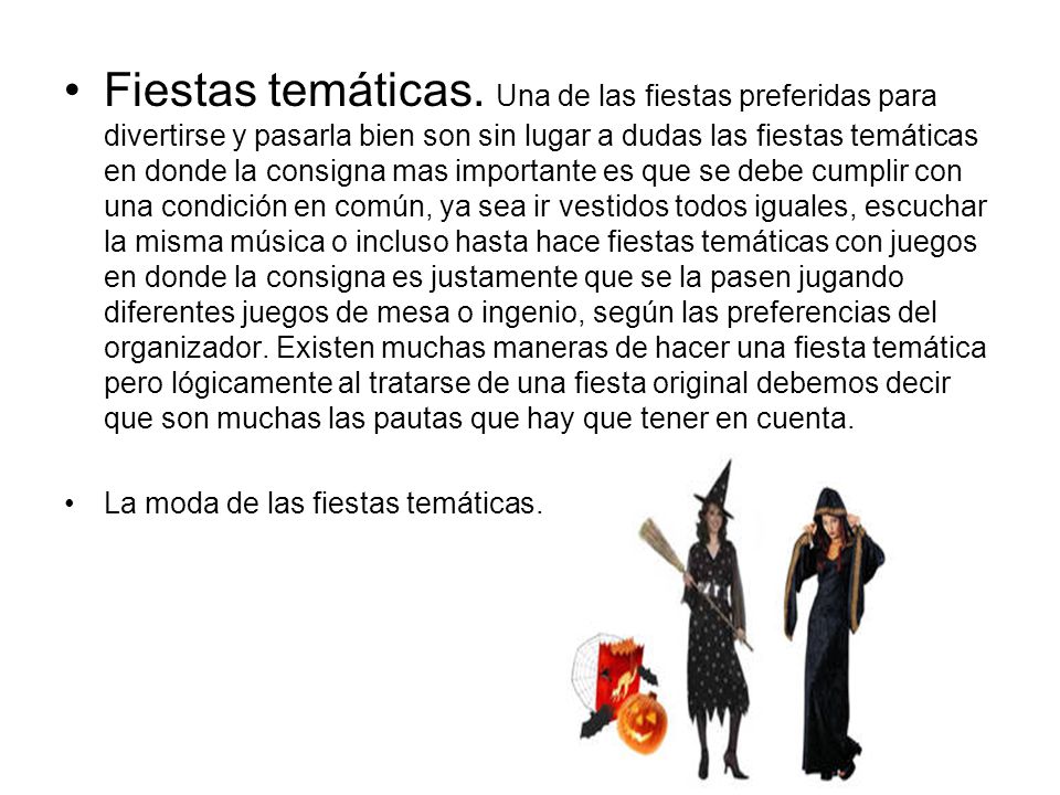 Fiestas temáticas. Una de las fiestas preferidas para divertirse y pasarla bien son sin lugar a dudas las fiestas temáticas en donde la consigna mas importante es que se debe cumplir con una condición en común, ya sea ir vestidos todos iguales, escuchar la misma música o incluso hasta hace fiestas temáticas con juegos en donde la consigna es justamente que se la pasen jugando diferentes juegos de mesa o ingenio, según las preferencias del organizador. Existen muchas maneras de hacer una fiesta temática pero lógicamente al tratarse de una fiesta original debemos decir que son muchas las pautas que hay que tener en cuenta.