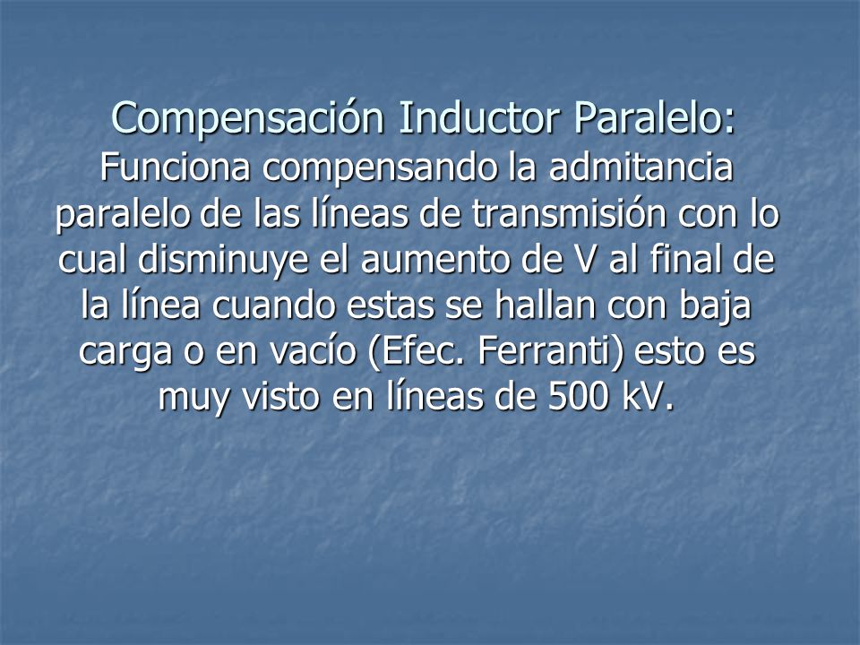 Compensación Inductor Paralelo: Funciona compensando la admitancia paralelo de las líneas de transmisión con lo cual disminuye el aumento de V al final de la línea cuando estas se hallan con baja carga o en vacío (Efec.