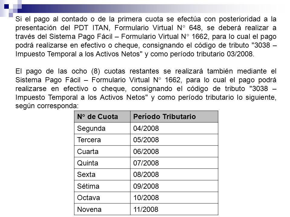 Si el pago al contado o de la primera cuota se efectúa con posterioridad a la presentación del PDT ITAN, Formulario Virtual N° 648, se deberá realizar a través del Sistema Pago Fácil – Formulario Virtual N° 1662, para lo cual el pago podrá realizarse en efectivo o cheque, consignando el código de tributo 3038 – Impuesto Temporal a los Activos Netos y como período tributario 03/2008.