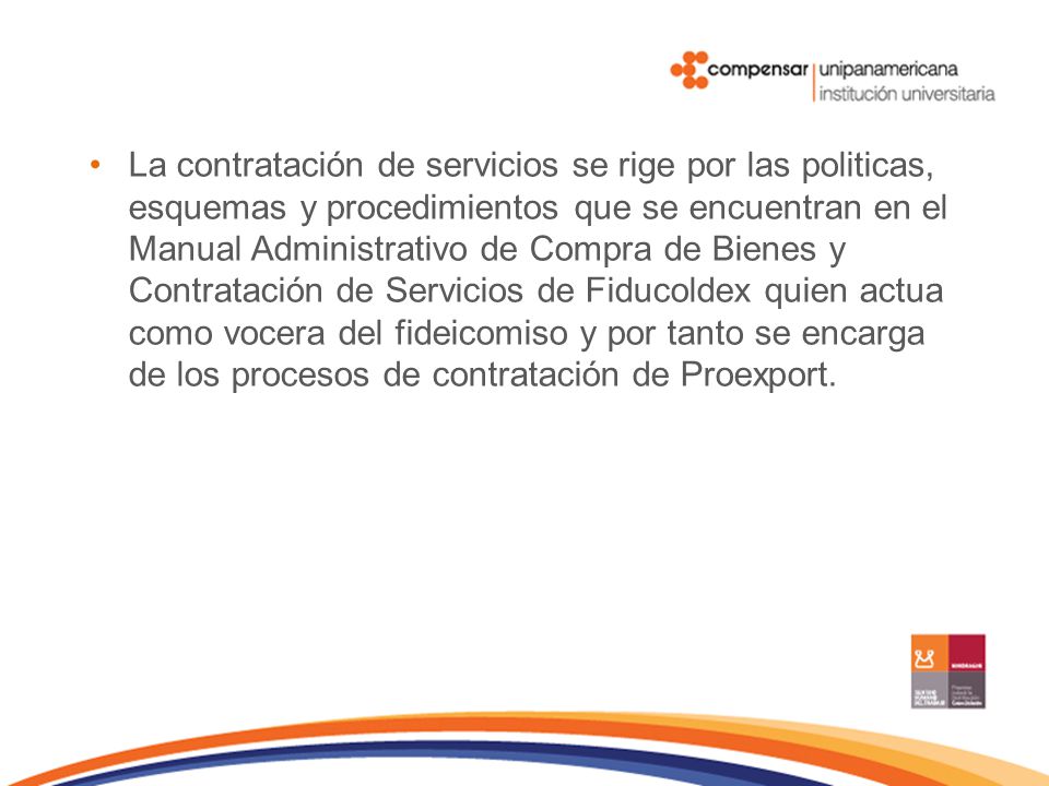 La contratación de servicios se rige por las politicas, esquemas y procedimientos que se encuentran en el Manual Administrativo de Compra de Bienes y Contratación de Servicios de Fiducoldex quien actua como vocera del fideicomiso y por tanto se encarga de los procesos de contratación de Proexport.