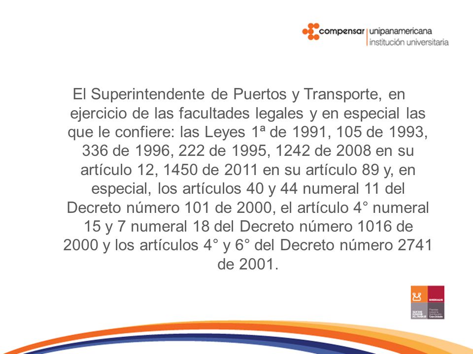 El Superintendente de Puertos y Transporte, en ejercicio de las facultades legales y en especial las que le confiere: las Leyes 1ª de 1991, 105 de 1993, 336 de 1996, 222 de 1995, 1242 de 2008 en su artículo 12, 1450 de 2011 en su artículo 89 y, en especial, los artículos 40 y 44 numeral 11 del Decreto número 101 de 2000, el artículo 4° numeral 15 y 7 numeral 18 del Decreto número 1016 de 2000 y los artículos 4° y 6° del Decreto número 2741 de 2001.