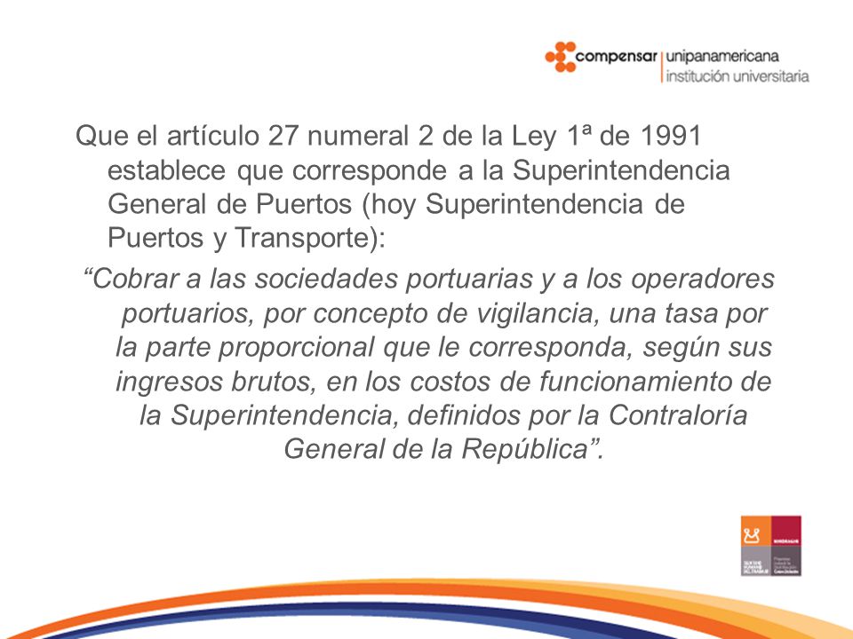 Que el artículo 27 numeral 2 de la Ley 1ª de 1991 establece que corresponde a la Superintendencia General de Puertos (hoy Superintendencia de Puertos y Transporte): Cobrar a las sociedades portuarias y a los operadores portuarios, por concepto de vigilancia, una tasa por la parte proporcional que le corresponda, según sus ingresos brutos, en los costos de funcionamiento de la Superintendencia, definidos por la Contraloría General de la República .