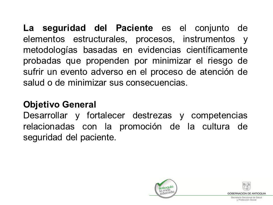 La seguridad del Paciente es el conjunto de elementos estructurales, procesos, instrumentos y metodologías basadas en evidencias científicamente probadas que propenden por minimizar el riesgo de sufrir un evento adverso en el proceso de atención de salud o de minimizar sus consecuencias.