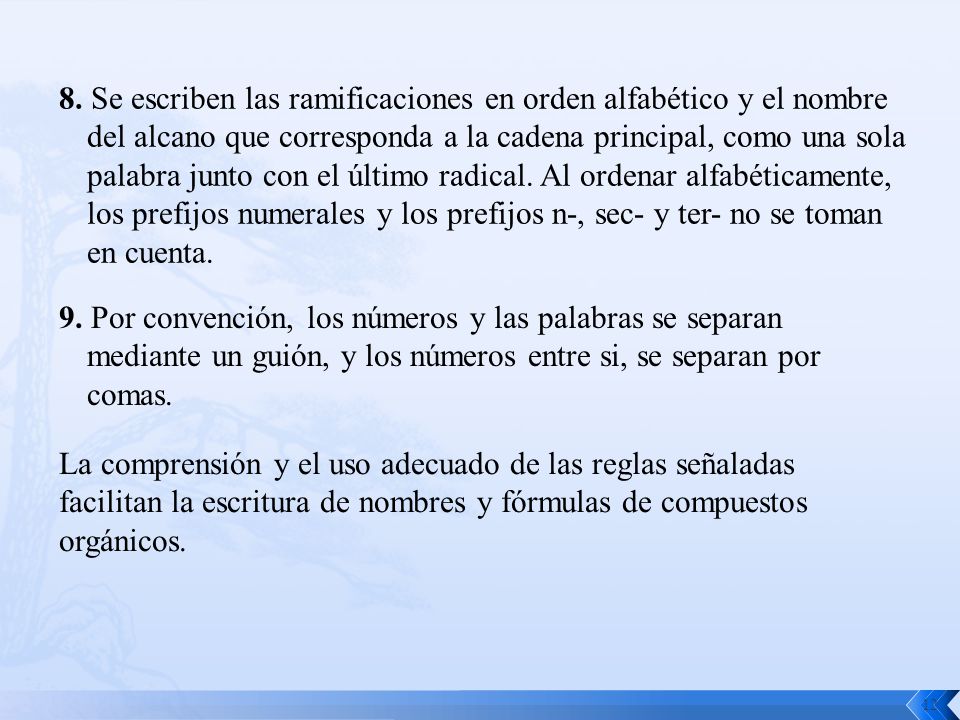 8. Se escriben las ramificaciones en orden alfabético y el nombre del alcano que corresponda a la cadena principal, como una sola palabra junto con el último radical. Al ordenar alfabéticamente, los prefijos numerales y los prefijos n-, sec- y ter- no se toman en cuenta.