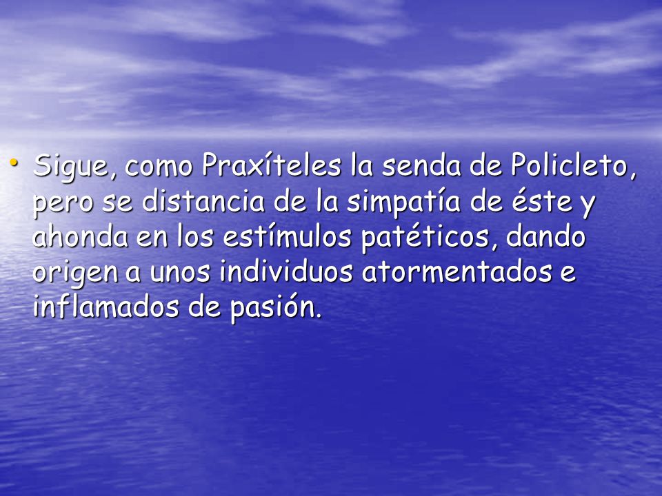 Sigue, como Praxíteles la senda de Policleto, pero se distancia de la simpatía de éste y ahonda en los estímulos patéticos, dando origen a unos individuos atormentados e inflamados de pasión.