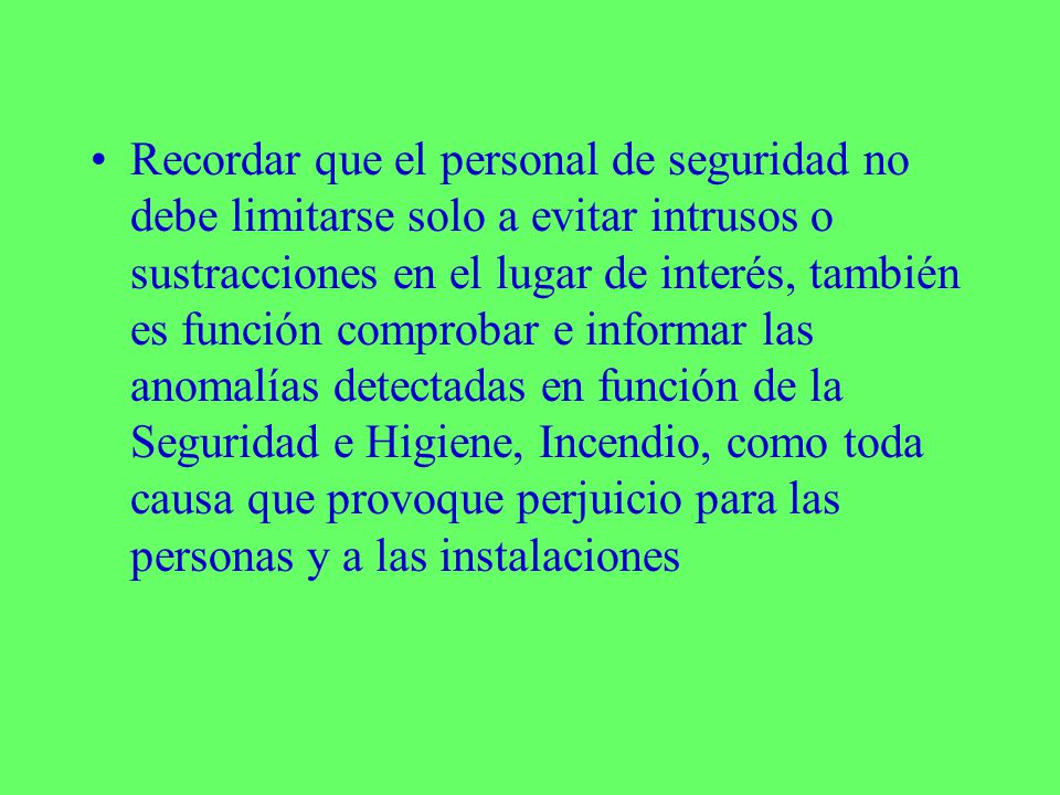 Recordar que el personal de seguridad no debe limitarse solo a evitar intrusos o sustracciones en el lugar de interés, también es función comprobar e informar las anomalías detectadas en función de la Seguridad e Higiene, Incendio, como toda causa que provoque perjuicio para las personas y a las instalaciones