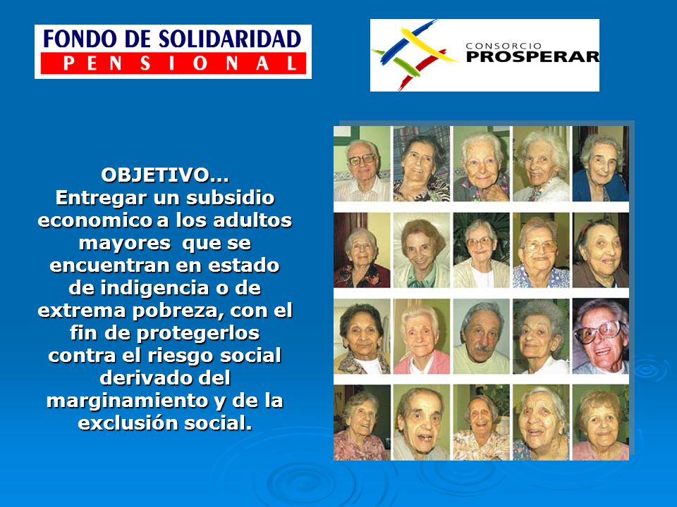 OBJETIVO… Entregar un subsidio economico a los adultos mayores que se encuentran en estado de indigencia o de extrema pobreza, con el fin de protegerlos contra el riesgo social derivado del marginamiento y de la exclusión social.
