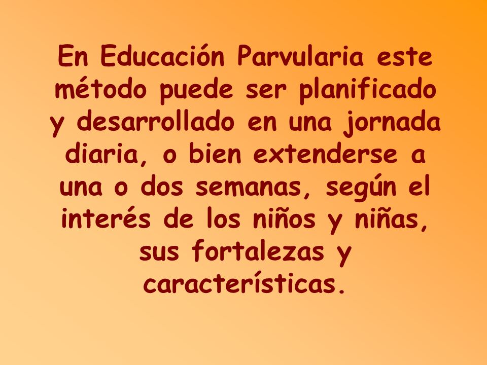 En Educación Parvularia este método puede ser planificado y desarrollado en una jornada diaria, o bien extenderse a una o dos semanas, según el interés de los niños y niñas, sus fortalezas y características.