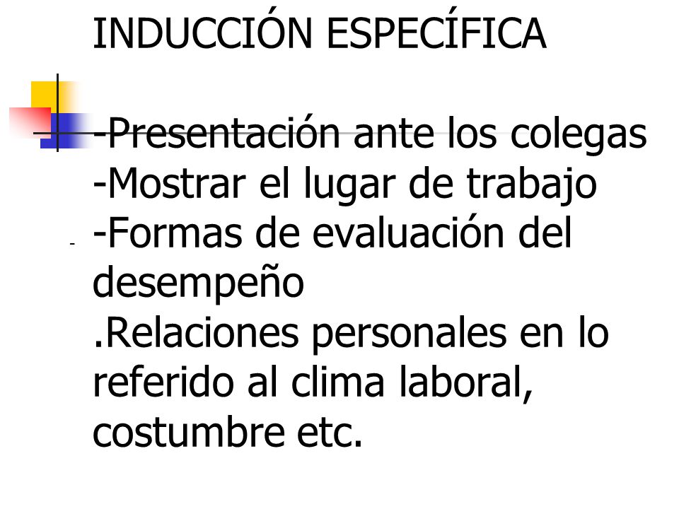 INDUCCIÓN ESPECÍFICA -Presentación ante los colegas -Mostrar el lugar de trabajo -Formas de evaluación del desempeño .Relaciones personales en lo referido al clima laboral, costumbre etc.
