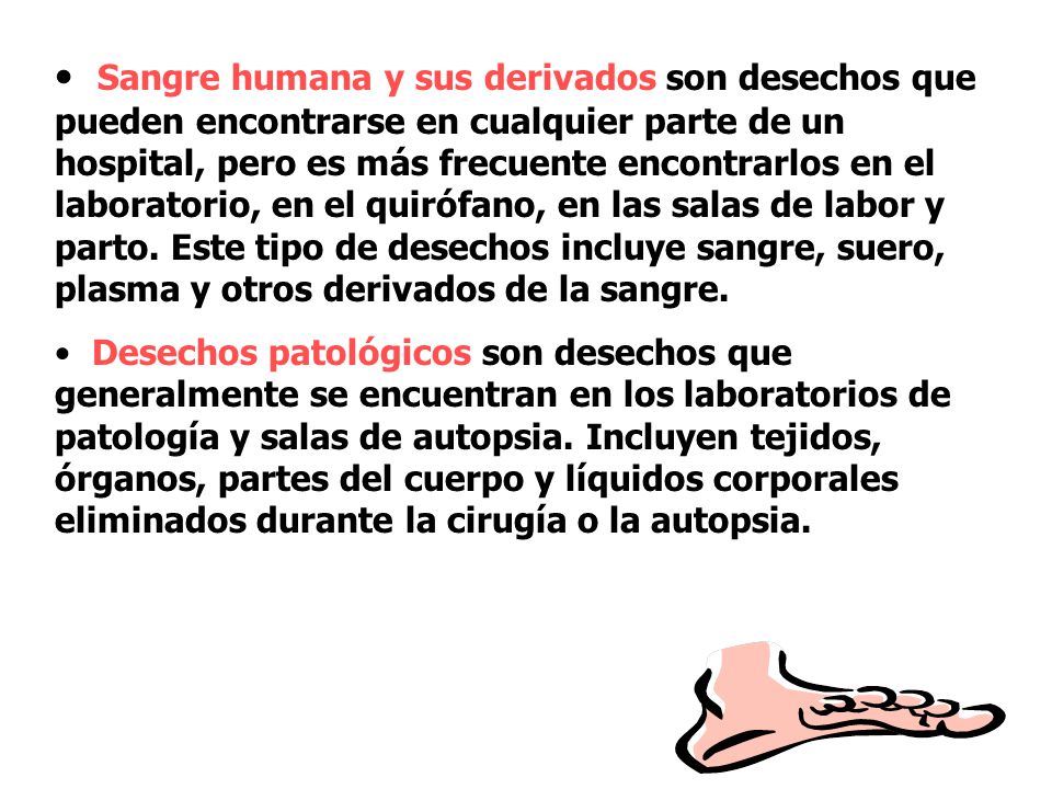Sangre humana y sus derivados son desechos que pueden encontrarse en cualquier parte de un hospital, pero es más frecuente encontrarlos en el laboratorio, en el quirófano, en las salas de labor y parto. Este tipo de desechos incluye sangre, suero, plasma y otros derivados de la sangre.