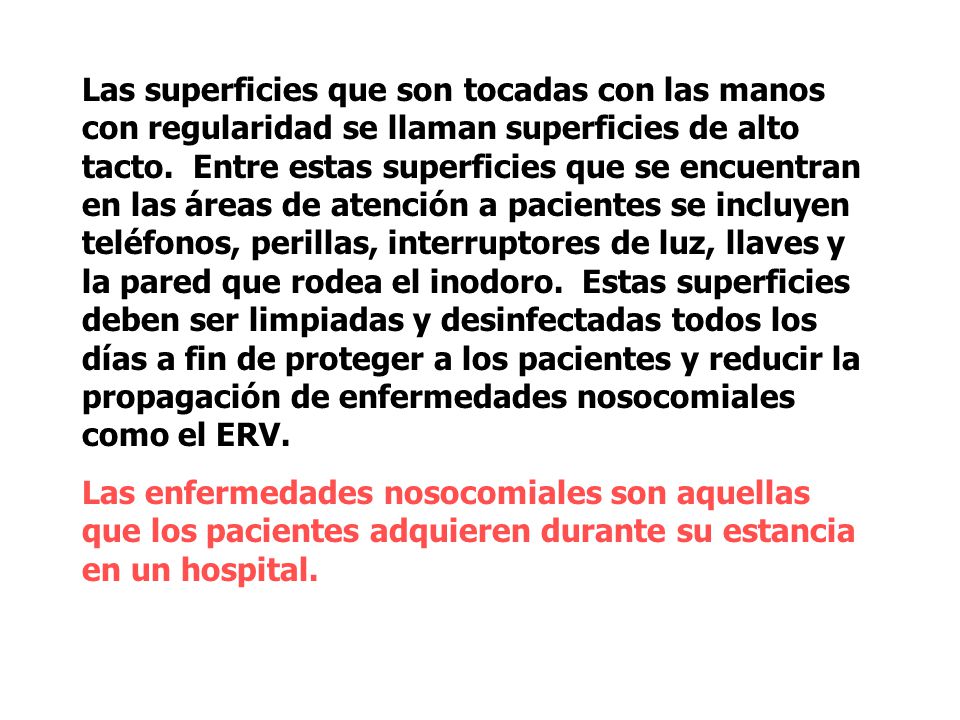Las superficies que son tocadas con las manos con regularidad se llaman superficies de alto tacto. Entre estas superficies que se encuentran en las áreas de atención a pacientes se incluyen teléfonos, perillas, interruptores de luz, llaves y la pared que rodea el inodoro. Estas superficies deben ser limpiadas y desinfectadas todos los días a fin de proteger a los pacientes y reducir la propagación de enfermedades nosocomiales como el ERV.