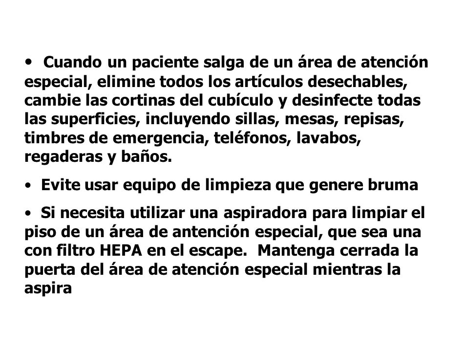 Cuando un paciente salga de un área de atención especial, elimine todos los artículos desechables, cambie las cortinas del cubículo y desinfecte todas las superficies, incluyendo sillas, mesas, repisas, timbres de emergencia, teléfonos, lavabos, regaderas y baños.