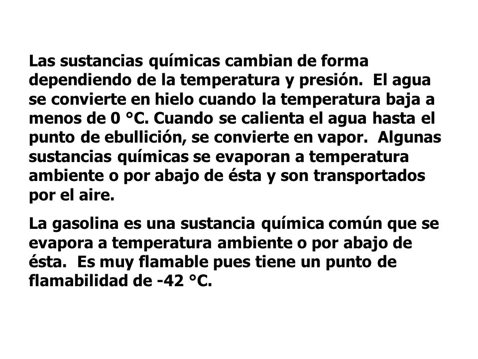 Las sustancias químicas cambian de forma dependiendo de la temperatura y presión. El agua se convierte en hielo cuando la temperatura baja a menos de 0 °C. Cuando se calienta el agua hasta el punto de ebullición, se convierte en vapor. Algunas sustancias químicas se evaporan a temperatura ambiente o por abajo de ésta y son transportados por el aire.