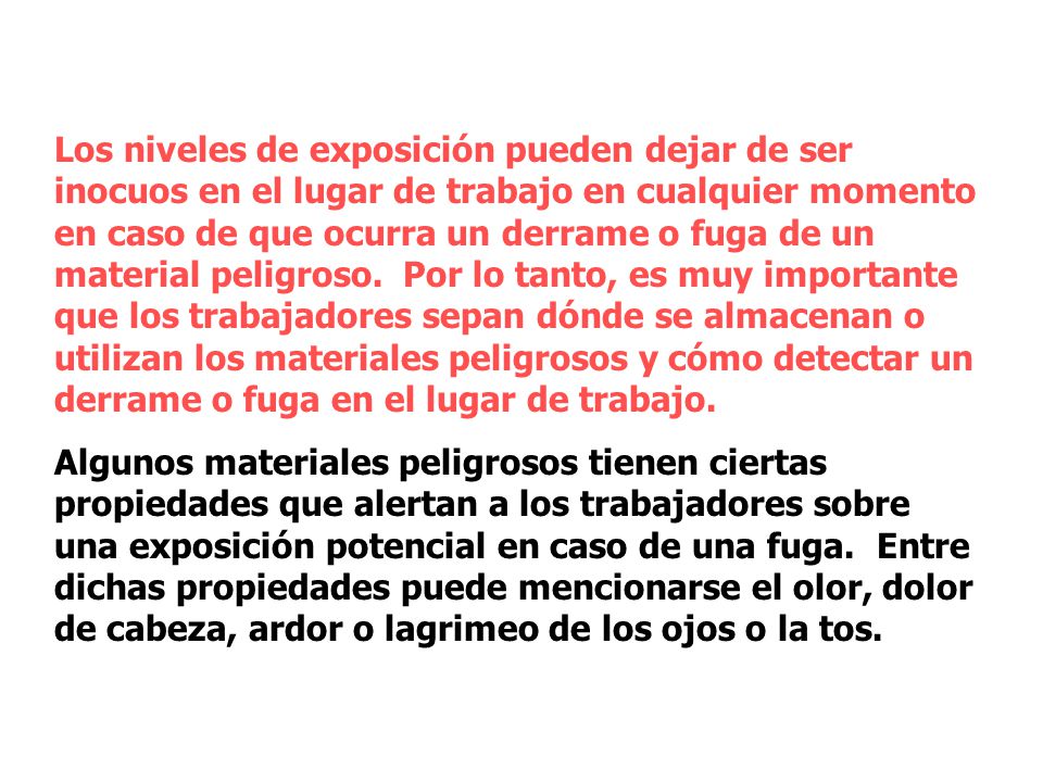 Los niveles de exposición pueden dejar de ser inocuos en el lugar de trabajo en cualquier momento en caso de que ocurra un derrame o fuga de un material peligroso. Por lo tanto, es muy importante que los trabajadores sepan dónde se almacenan o utilizan los materiales peligrosos y cómo detectar un derrame o fuga en el lugar de trabajo.