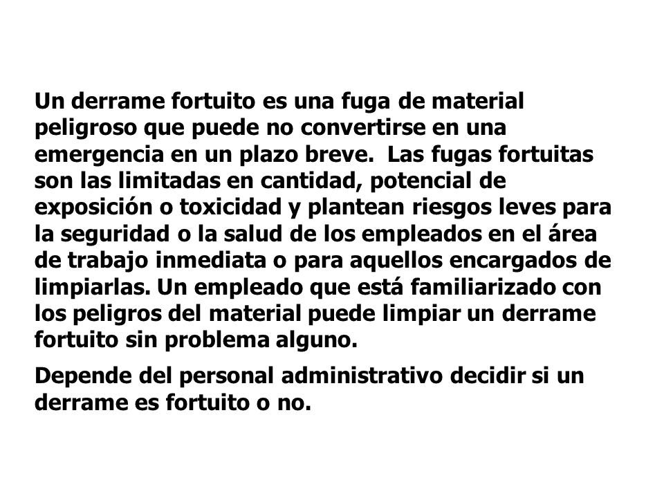 Un derrame fortuito es una fuga de material peligroso que puede no convertirse en una emergencia en un plazo breve. Las fugas fortuitas son las limitadas en cantidad, potencial de exposición o toxicidad y plantean riesgos leves para la seguridad o la salud de los empleados en el área de trabajo inmediata o para aquellos encargados de limpiarlas. Un empleado que está familiarizado con los peligros del material puede limpiar un derrame fortuito sin problema alguno.