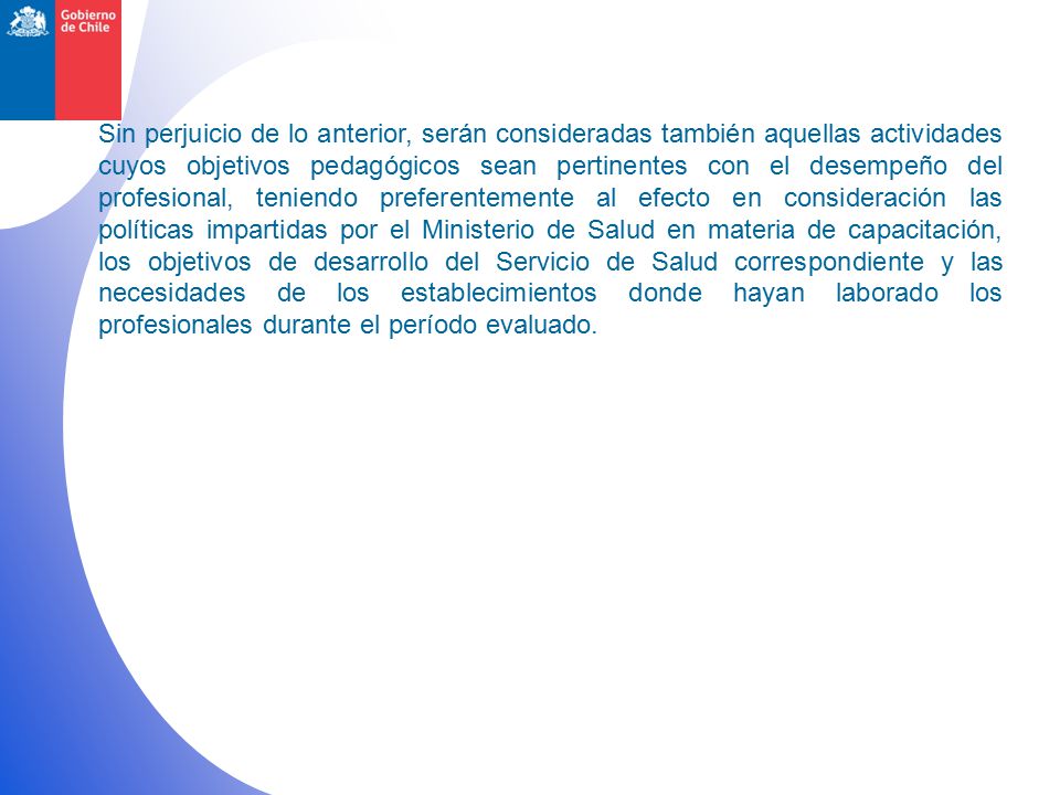 Sin perjuicio de lo anterior, serán consideradas también aquellas actividades cuyos objetivos pedagógicos sean pertinentes con el desempeño del profesional, teniendo preferentemente al efecto en consideración las políticas impartidas por el Ministerio de Salud en materia de capacitación, los objetivos de desarrollo del Servicio de Salud correspondiente y las necesidades de los establecimientos donde hayan laborado los profesionales durante el período evaluado.