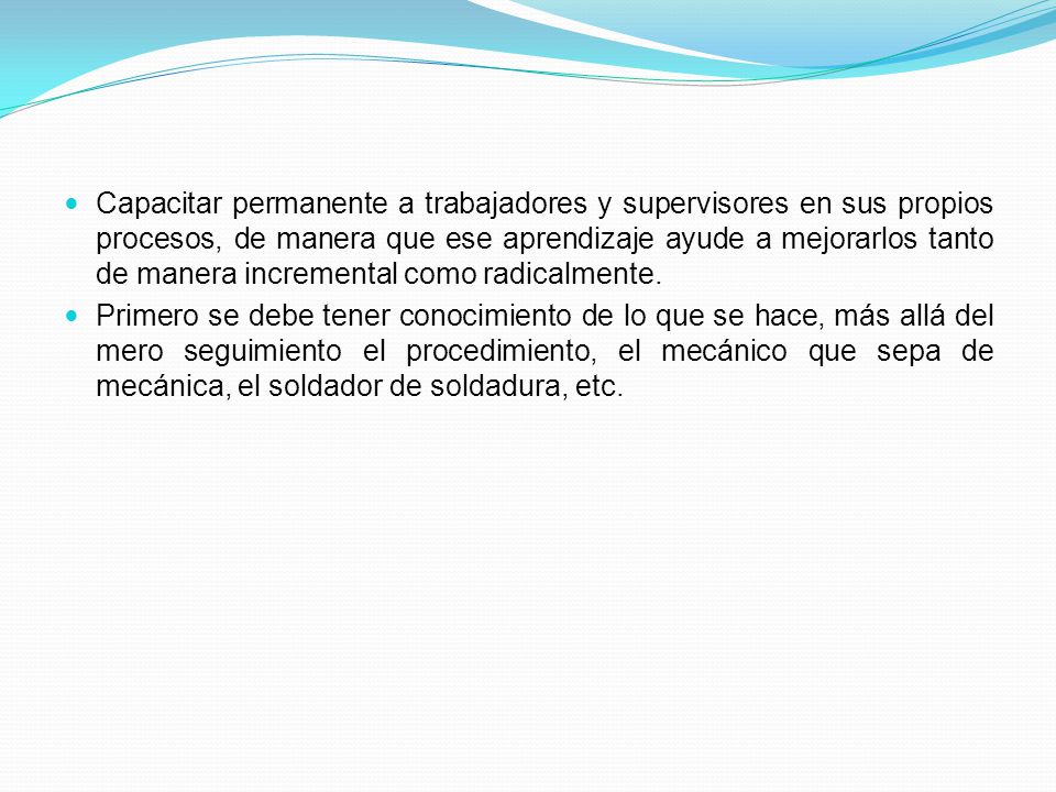 Capacitar permanente a trabajadores y supervisores en sus propios procesos, de manera que ese aprendizaje ayude a mejorarlos tanto de manera incremental como radicalmente.