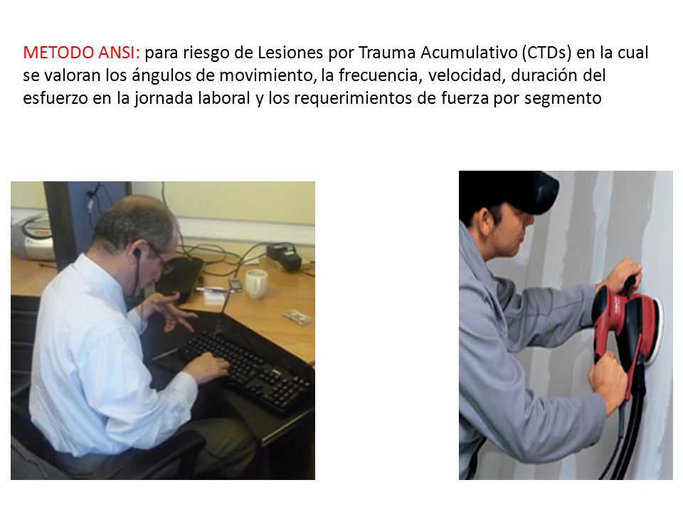 METODO ANSI: para riesgo de Lesiones por Trauma Acumulativo (CTDs) en la cual se valoran los ángulos de movimiento, la frecuencia, velocidad, duración del esfuerzo en la jornada laboral y los requerimientos de fuerza por segmento