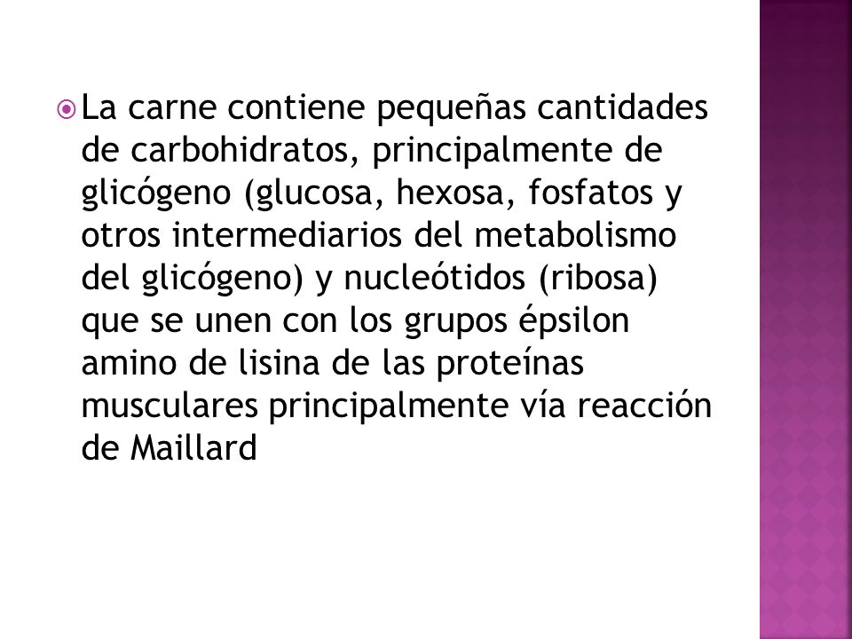 La carne contiene pequeñas cantidades de carbohidratos, principalmente de glicógeno (glucosa, hexosa, fosfatos y otros intermediarios del metabolismo del glicógeno) y nucleótidos (ribosa) que se unen con los grupos épsilon amino de lisina de las proteínas musculares principalmente vía reacción de Maillard