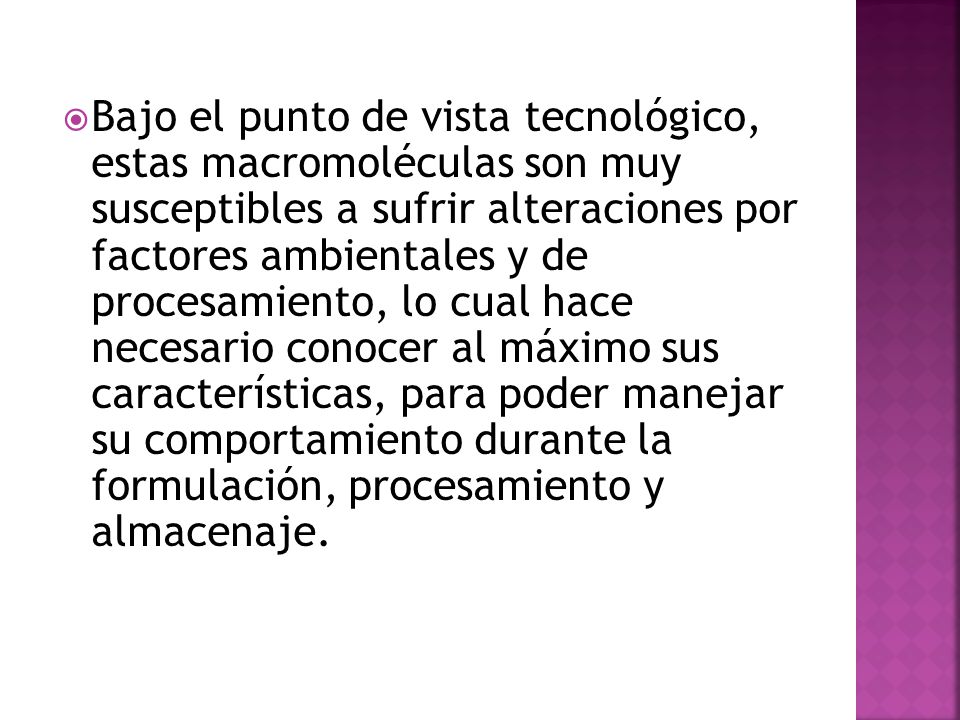 Bajo el punto de vista tecnológico, estas macromoléculas son muy susceptibles a sufrir alteraciones por factores ambientales y de procesamiento, lo cual hace necesario conocer al máximo sus características, para poder manejar su comportamiento durante la formulación, procesamiento y almacenaje.