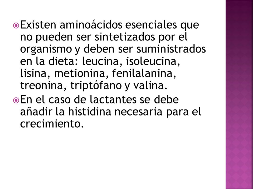 Existen aminoácidos esenciales que no pueden ser sintetizados por el organismo y deben ser suministrados en la dieta: leucina, isoleucina, lisina, metionina, fenilalanina, treonina, triptófano y valina.