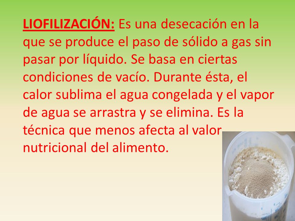 LIOFILIZACIÓN: Es una desecación en la que se produce el paso de sólido a gas sin pasar por líquido. Se basa en ciertas condiciones de vacío. Durante ésta, el calor sublima el agua congelada y el vapor de agua se arrastra y se elimina. Es la técnica que menos afecta al valor
