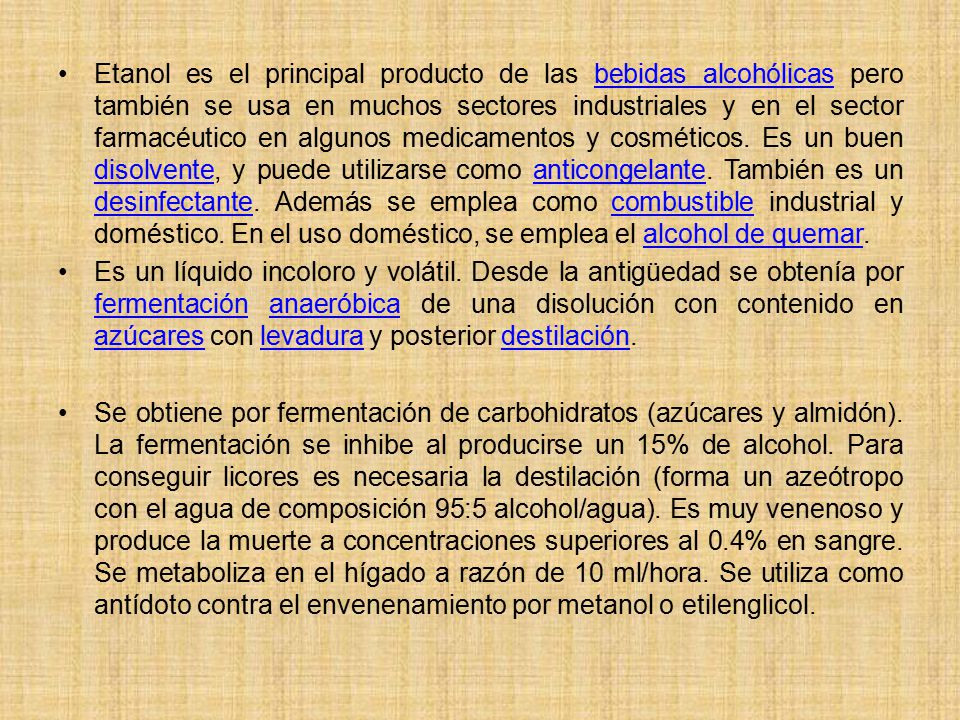Etanol es el principal producto de las bebidas alcohólicas pero también se usa en muchos sectores industriales y en el sector farmacéutico en algunos medicamentos y cosméticos. Es un buen disolvente, y puede utilizarse como anticongelante. También es un desinfectante. Además se emplea como combustible industrial y doméstico. En el uso doméstico, se emplea el alcohol de quemar.