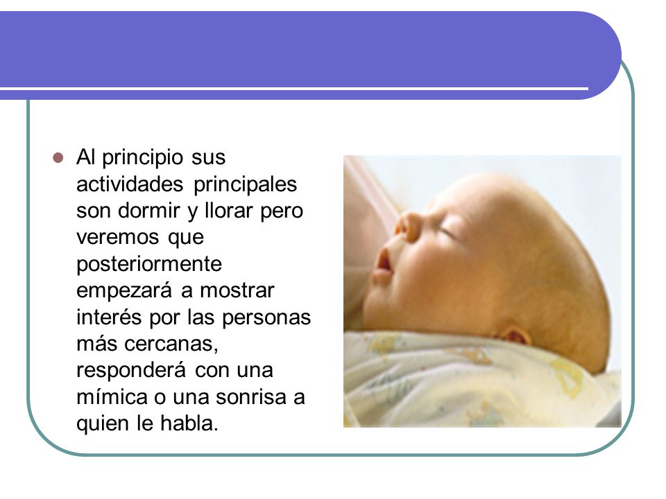 Al principio sus actividades principales son dormir y llorar pero veremos que posteriormente empezará a mostrar interés por las personas más cercanas, responderá con una mímica o una sonrisa a quien le habla.