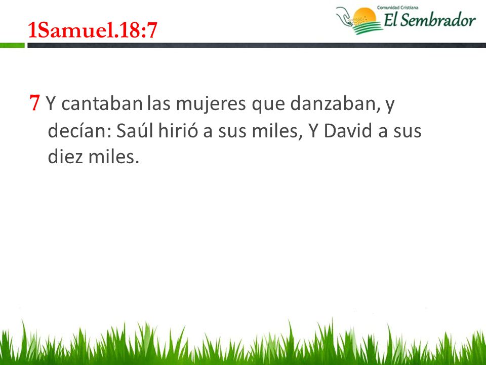 1Samuel.18:7 7 Y cantaban las mujeres que danzaban, y decían: Saúl hirió a sus miles, Y David a sus diez miles.