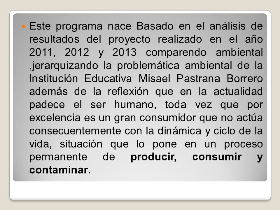Este programa nace Basado en el análisis de resultados del proyecto realizado en el año 2011, 2012 y 2013 comparendo ambiental ,jerarquizando la problemática ambiental de la Institución Educativa Misael Pastrana Borrero además de la reflexión que en la actualidad padece el ser humano, toda vez que por excelencia es un gran consumidor que no actúa consecuentemente con la dinámica y ciclo de la vida, situación que lo pone en un proceso permanente de producir, consumir y contaminar.