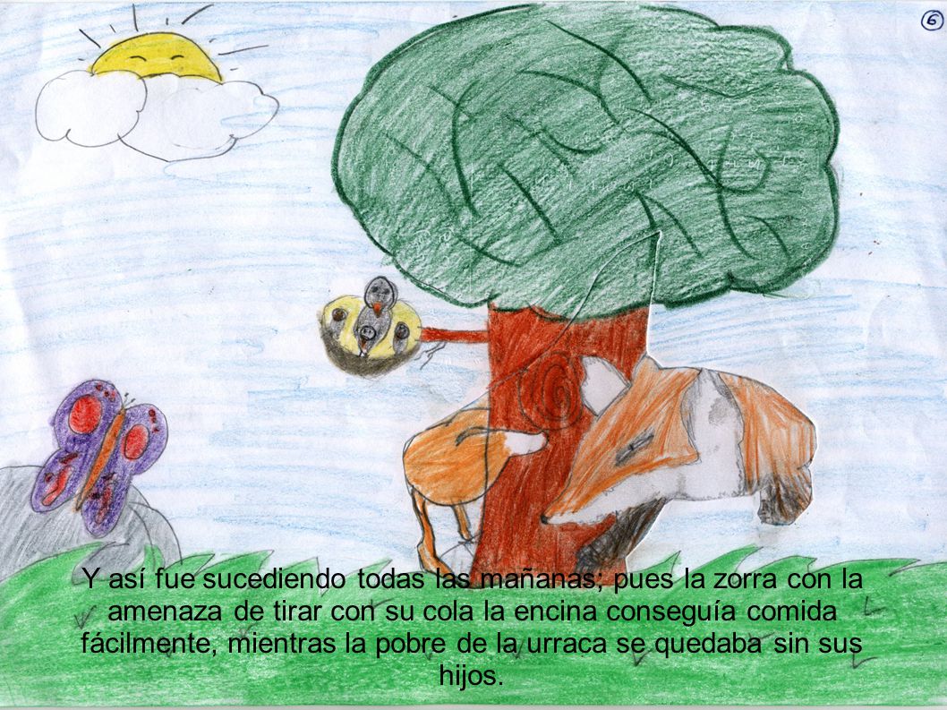 Y así fue sucediendo todas las mañanas; pues la zorra con la amenaza de tirar con su cola la encina conseguía comida fácilmente, mientras la pobre de la urraca se quedaba sin sus hijos.