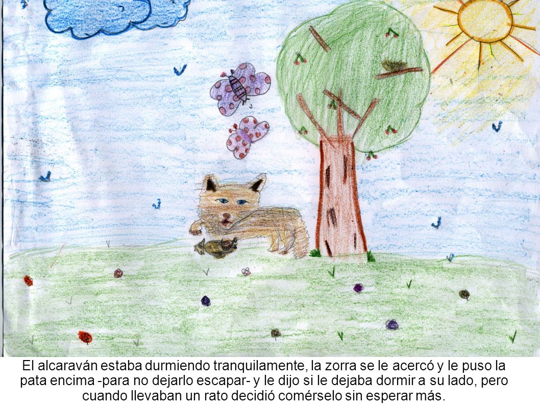 El alcaraván estaba durmiendo tranquilamente, la zorra se le acercó y le puso la pata encima -para no dejarlo escapar- y le dijo si le dejaba dormir a su lado, pero cuando llevaban un rato decidió comérselo sin esperar más.