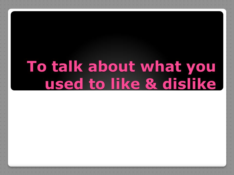 To talk about what you used to like & dislike