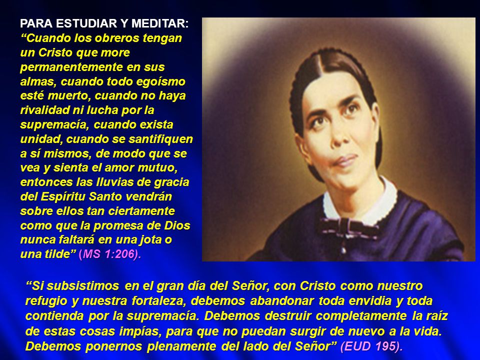 PARA ESTUDIAR Y MEDITAR: Cuando los obreros tengan un Cristo que more permanentemente en sus almas, cuando todo egoísmo esté muerto, cuando no haya rivalidad ni lucha por la supremacía, cuando exista unidad, cuando se santifiquen a sí mismos, de modo que se vea y sienta el amor mutuo, entonces las lluvias de gracia del Espíritu Santo vendrán sobre ellos tan ciertamente como que la promesa de Dios nunca faltará en una jota o una tilde (MS 1:206).
