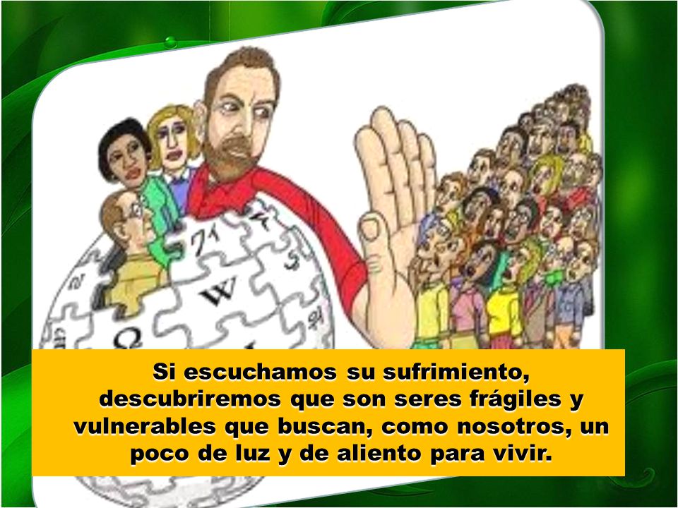 Si escuchamos su sufrimiento, descubriremos que son seres frágiles y vulnerables que buscan, como nosotros, un poco de luz y de aliento para vivir.