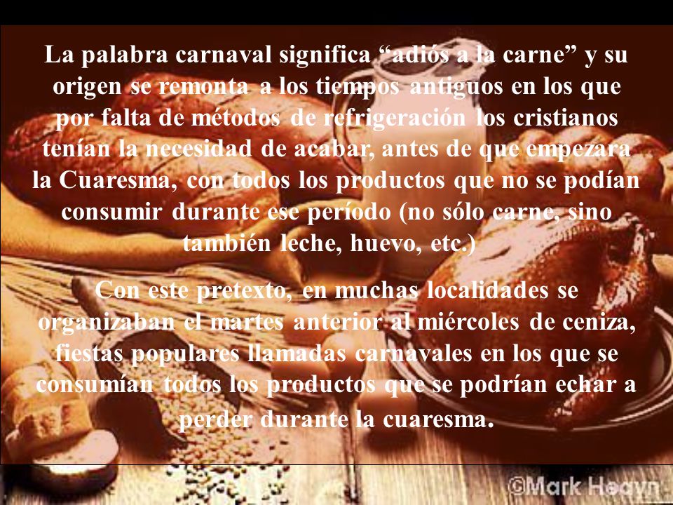 La palabra carnaval significa adiós a la carne y su origen se remonta a los tiempos antiguos en los que por falta de métodos de refrigeración los cristianos tenían la necesidad de acabar, antes de que empezara la Cuaresma, con todos los productos que no se podían consumir durante ese período (no sólo carne, sino también leche, huevo, etc.)