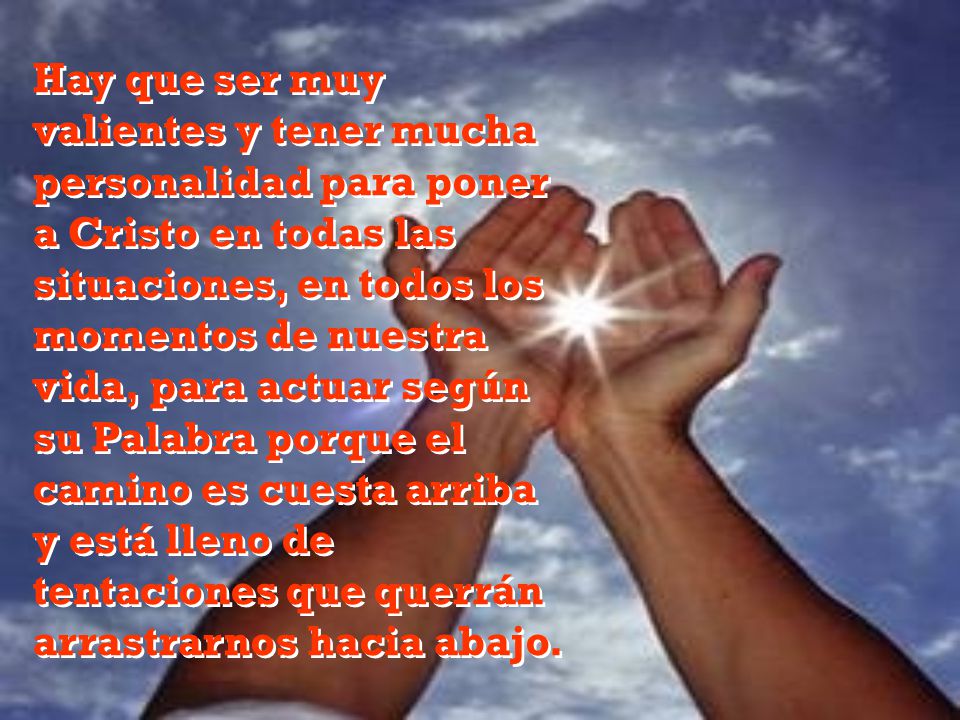 Hay que ser muy valientes y tener mucha personalidad para poner a Cristo en todas las situaciones, en todos los momentos de nuestra vida, para actuar según su Palabra porque el camino es cuesta arriba y está lleno de tentaciones que querrán arrastrarnos hacia abajo.