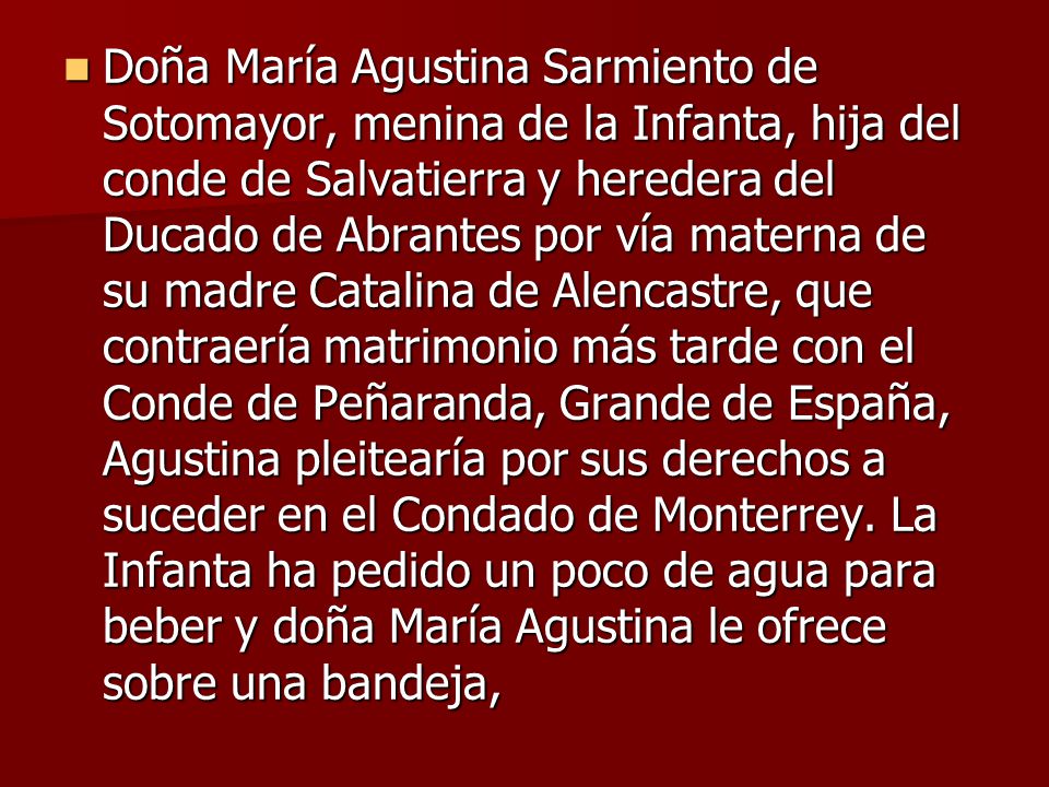 Doña María Agustina Sarmiento de Sotomayor, menina de la Infanta, hija del conde de Salvatierra y heredera del Ducado de Abrantes por vía materna de su madre Catalina de Alencastre, que contraería matrimonio más tarde con el Conde de Peñaranda, Grande de España, Agustina pleitearía por sus derechos a suceder en el Condado de Monterrey.