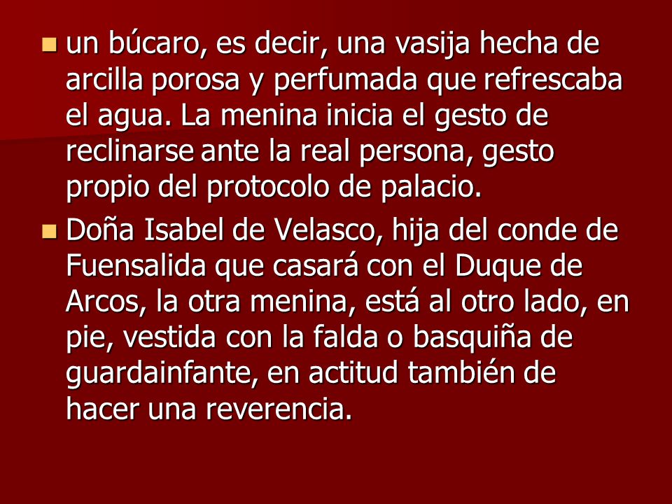 un búcaro, es decir, una vasija hecha de arcilla porosa y perfumada que refrescaba el agua. La menina inicia el gesto de reclinarse ante la real persona, gesto propio del protocolo de palacio.