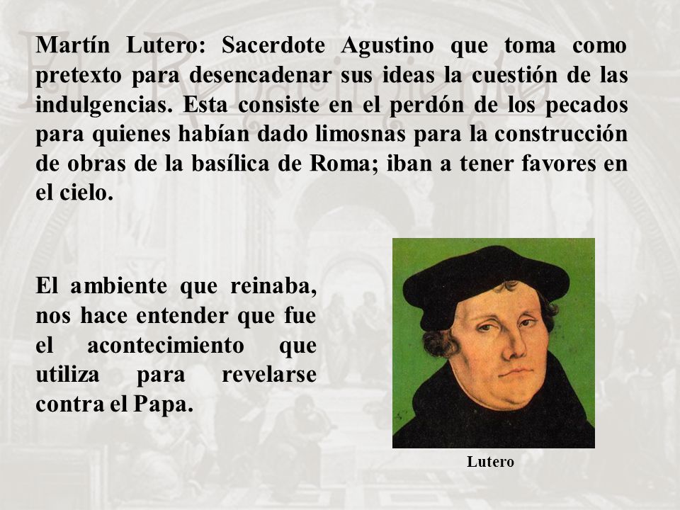 Martín Lutero: Sacerdote Agustino que toma como pretexto para desencadenar sus ideas la cuestión de las indulgencias. Esta consiste en el perdón de los pecados para quienes habían dado limosnas para la construcción de obras de la basílica de Roma; iban a tener favores en el cielo.