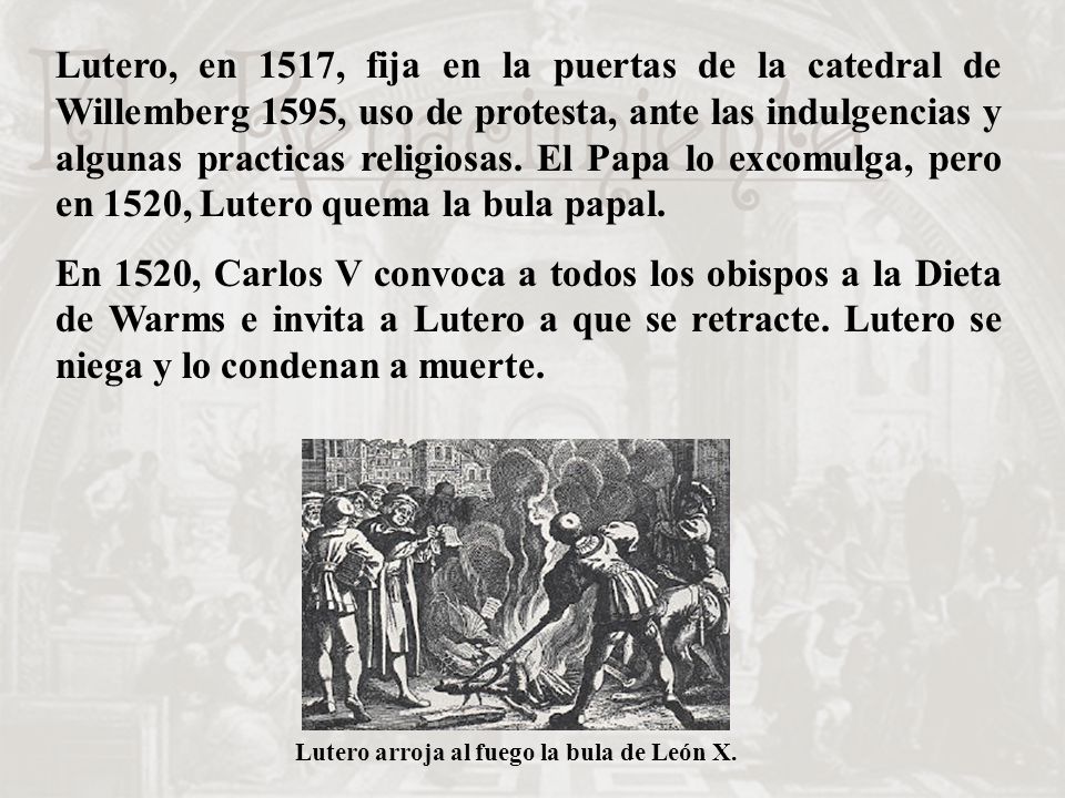Lutero, en 1517, fija en la puertas de la catedral de Willemberg 1595, uso de protesta, ante las indulgencias y algunas practicas religiosas. El Papa lo excomulga, pero en 1520, Lutero quema la bula papal.