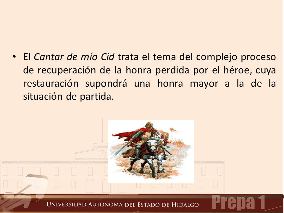 El Cantar de mío Cid trata el tema del complejo proceso de recuperación de la honra perdida por el héroe, cuya restauración supondrá una honra mayor a la de la situación de partida.