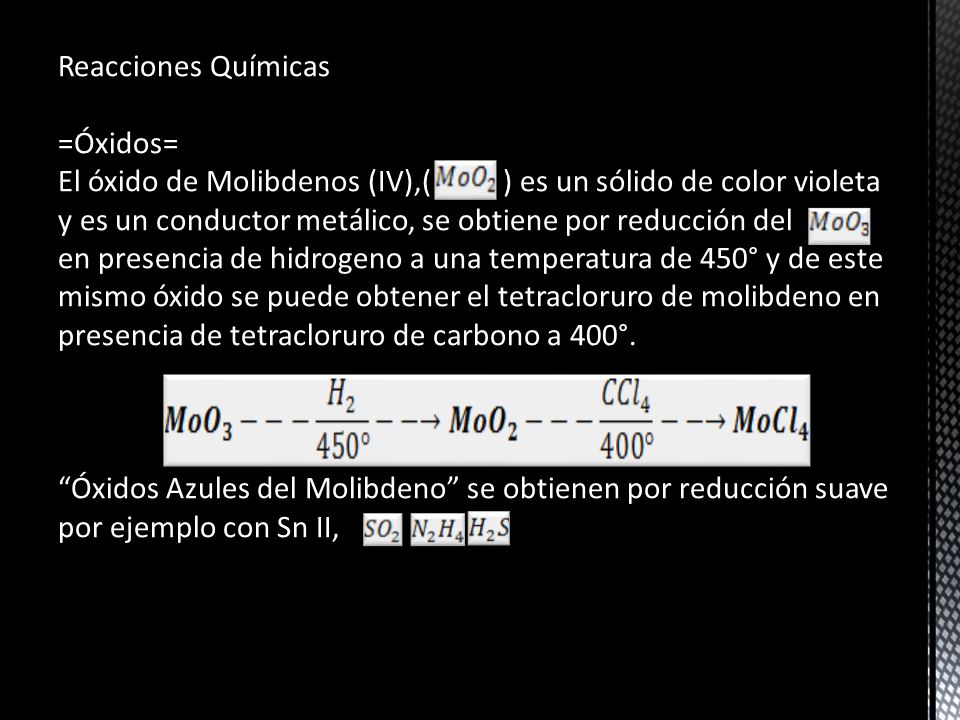 Reacciones Químicas =Óxidos= El óxido de Molibdenos (IV),( ) es un sólido de color violeta y es un conductor metálico, se obtiene por reducción del en presencia de hidrogeno a una temperatura de 450° y de este mismo óxido se puede obtener el tetracloruro de molibdeno en presencia de tetracloruro de carbono a 400°.