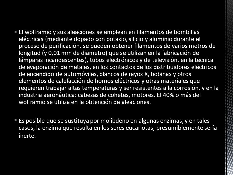 El wolframio y sus aleaciones se emplean en filamentos de bombillas eléctricas (mediante dopado con potasio, silicio y aluminio durante el proceso de purificación, se pueden obtener filamentos de varios metros de longitud (y 0,01 mm de diámetro) que se utilizan en la fabricación de lámparas incandescentes), tubos electrónicos y de televisión, en la técnica de evaporación de metales, en los contactos de los distribuidores eléctricos de encendido de automóviles, blancos de rayos X, bobinas y otros elementos de calefacción de hornos eléctricos y otras materiales que requieren trabajar altas temperaturas y ser resistentes a la corrosión, y en la industria aeronáutica: cabezas de cohetes, motores. El 40% o más del wolframio se utiliza en la obtención de aleaciones.