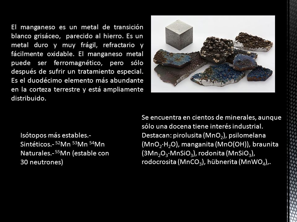 El manganeso es un metal de transición blanco grisáceo, parecido al hierro. Es un metal duro y muy frágil, refractario y fácilmente oxidable. El manganeso metal puede ser ferromagnético, pero sólo después de sufrir un tratamiento especial. Es el duodécimo elemento más abundante en la corteza terrestre y está ampliamente distribuido.