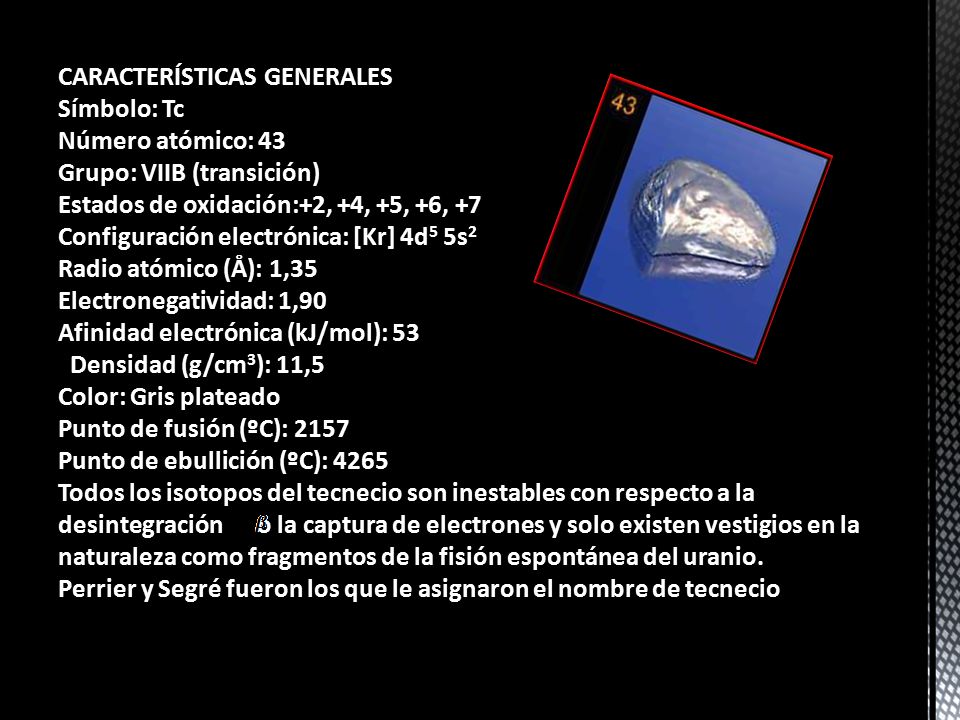 CARACTERÍSTICAS GENERALES Símbolo: Tc Número atómico: 43 Grupo: VIIB (transición) Estados de oxidación:+2, +4, +5, +6, +7 Configuración electrónica: [Kr] 4d5 5s2 Radio atómico (Å): 1,35 Electronegatividad: 1,90 Afinidad electrónica (kJ/mol): 53 Densidad (g/cm3): 11,5 Color: Gris plateado Punto de fusión (ºC): 2157 Punto de ebullición (ºC): 4265 Todos los isotopos del tecnecio son inestables con respecto a la desintegración o la captura de electrones y solo existen vestigios en la naturaleza como fragmentos de la fisión espontánea del uranio.