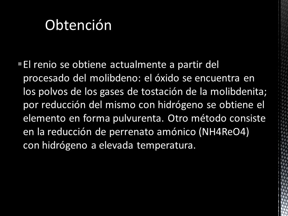 El renio se obtiene actualmente a partir del procesado del molibdeno: el óxido se encuentra en los polvos de los gases de tostación de la molibdenita; por reducción del mismo con hidrógeno se obtiene el elemento en forma pulvurenta. Otro método consiste en la reducción de perrenato amónico (NH4ReO4) con hidrógeno a elevada temperatura.